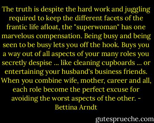 The truth is despite the hard work and juggling required to keep the different facets of the frantic life afloat, the "superwoman" has one marvelous compensation. Being busy and being seen to be busy lets you off the hook. Buys you a way out of all aspects of your many roles you secretly despise ... like cleaning cupboards ... or entertaining your husband's business friends. When you combine wife, mother, career and all, each role become the perfect excuse for avoiding the worst aspects of the other. - Bettina Arndt