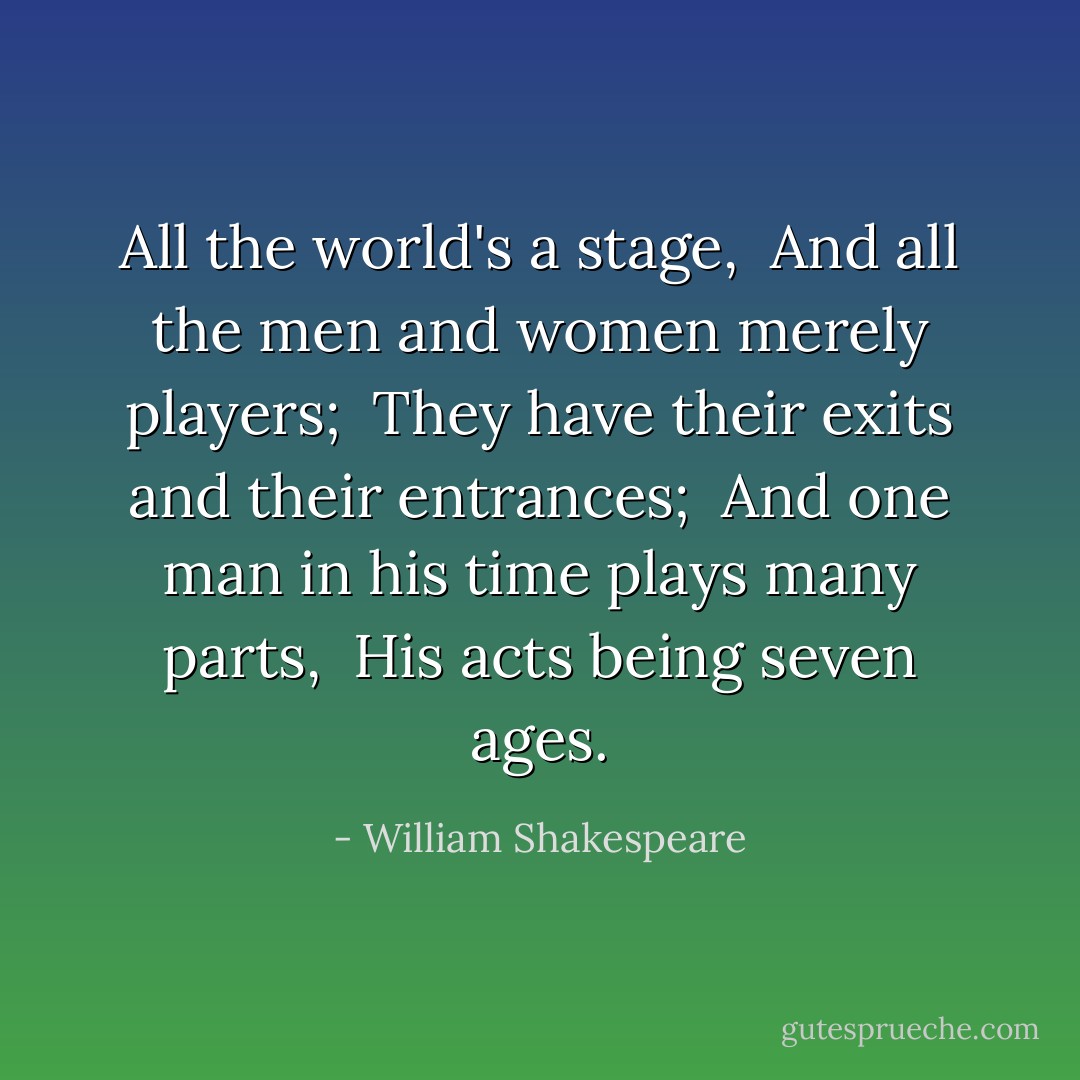 All the world's a stage, <br />And all the men and women merely players; <br />They have their exits and their entrances; <br />And one man in his time plays many parts, <br />His acts being seven ages. - William Shakespeare