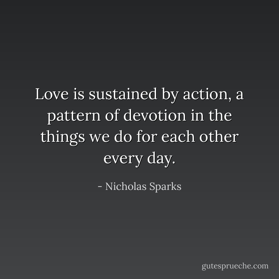 Love is sustained by action, a pattern of devotion in the things we do for each other every day. - Nicholas Sparks