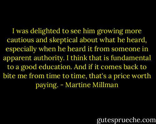 I was delighted to see him growing more cautious and skeptical about what he heard, especially when he heard it from someone in apparent authority. I think that is fundamental to a good education. And if it comes back to bite me from time to time, that's a price worth paying. - Martine Millman