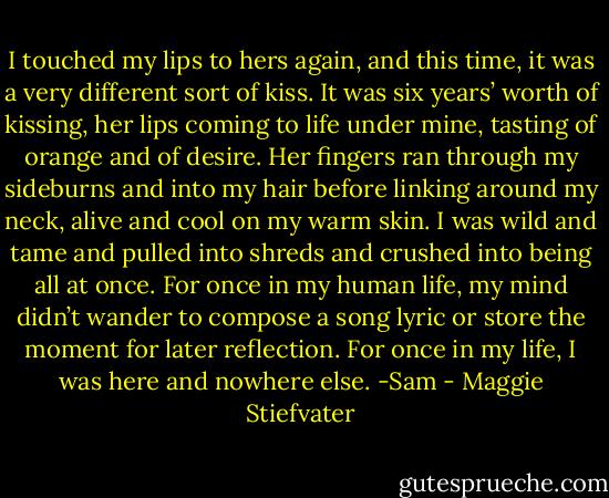 I touched my lips to hers again, and this time, it was a very different sort of kiss. It was six years’ worth of kissing, her lips coming to life under mine, tasting of orange and of desire. Her fingers ran through my sideburns and into my hair before linking around my neck, alive and cool on my warm skin. I was wild and tame and pulled into shreds and crushed into being all at once. For once in my human life, my mind didn’t wander to compose a song lyric or store the moment for later reflection. For once in my life, I was here and nowhere else. -Sam - Maggie Stiefvater