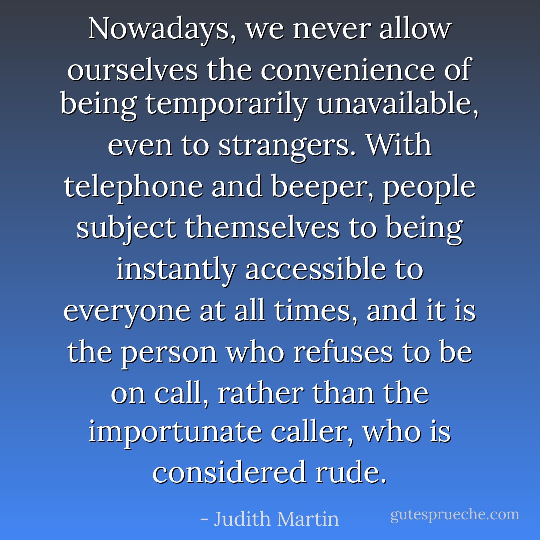 Nowadays, we never allow ourselves the convenience of being temporarily unavailable, even to strangers. With telephone and beeper, people subject themselves to being instantly accessible to everyone at all times, and it is the person who refuses to be on call, rather than the importunate caller, who is considered rude. - Judith Martin