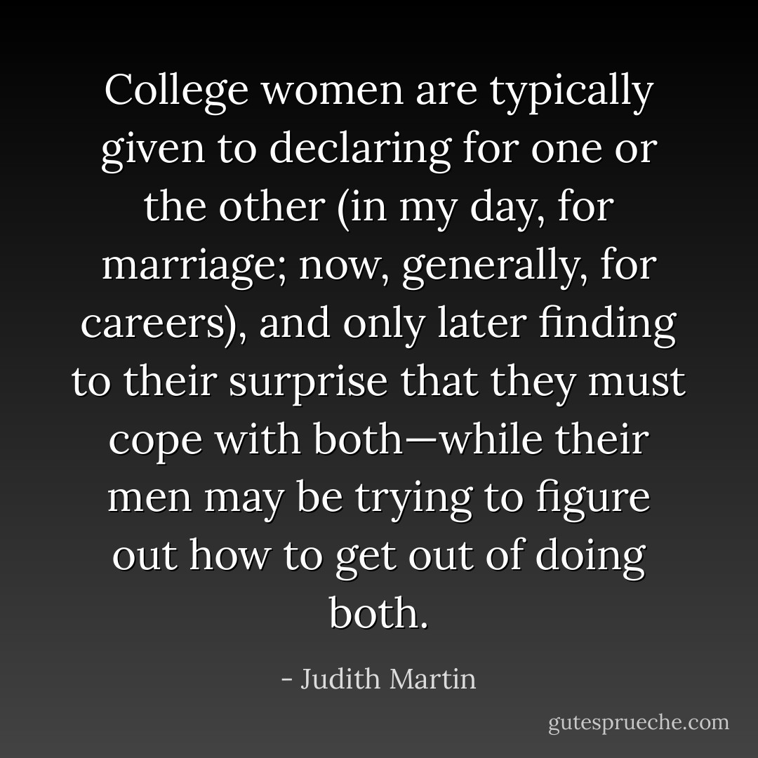 College women are typically given to declaring for one or the other (in my day, for marriage; now, generally, for careers), and only later finding to their surprise that they must cope with both—while their men may be trying to figure out how to get out of doing both. - Judith Martin