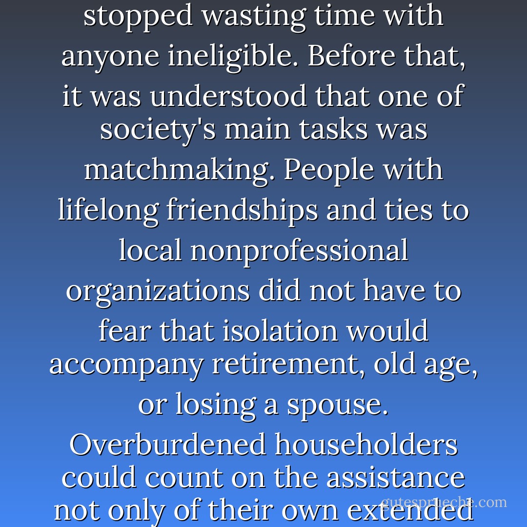 There was no singles problem until singles got so single-minded that they stopped wasting time with anyone ineligible. Before that, it was understood that one of society's main tasks was matchmaking. People with lifelong friendships and ties to local nonprofessional organizations did not have to fear that isolation would accompany retirement, old age, or losing a spouse. Overburdened householders could count on the assistance not only of their own extended families, but of the American tradition of neighborliness. - Judith Martin