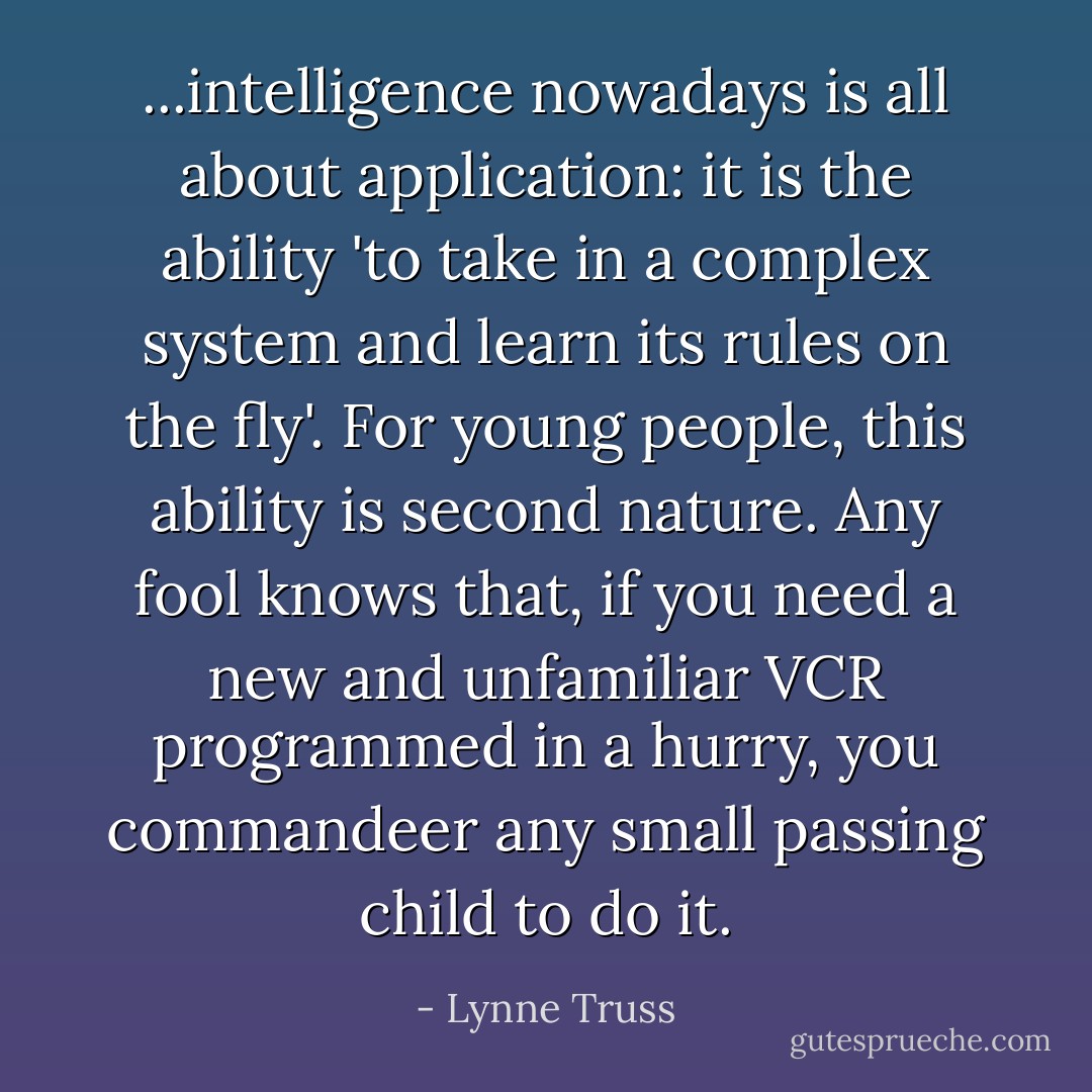 ...intelligence nowadays is all about application: it is the ability 'to take in a complex system and learn its rules on the fly'. For young people, this ability is second nature. Any fool knows that, if you need a new and unfamiliar VCR programmed in a hurry, you commandeer any small passing child to do it. - Lynne Truss