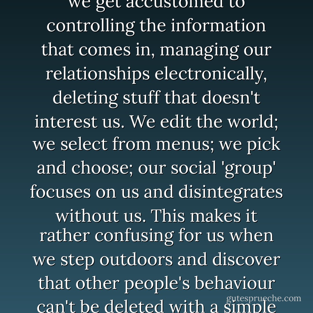 Many aspects of our screen-bound lives are bad for our social skills simply because we get accustomed to controlling the information that comes in, managing our relationships electronically, deleting stuff that doesn't interest us. We edit the world; we select from menus; we pick and choose; our social 'group' focuses on us and disintegrates without us. This makes it rather confusing for us when we step outdoors and discover that other people's behaviour can't be deleted with a simple one-stroke command or dragged to the trash icon. - Lynne Truss