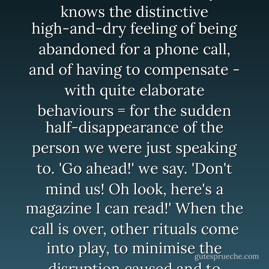 ...when a phone call competes for attention with a real-world conversation, it wins. Everyone knows the distinctive high-and-dry feeling of being abandoned for a phone call, and of having to compensate - with quite elaborate behaviours = for the sudden half-disappearance of the person we were just speaking to. 'Go ahead!' we say. 'Don't mind us! Oh look, here's a magazine I can read!' When the call is over, other rituals come into play, to minimise the disruption caused and to restore good feeling. - Lynne Truss