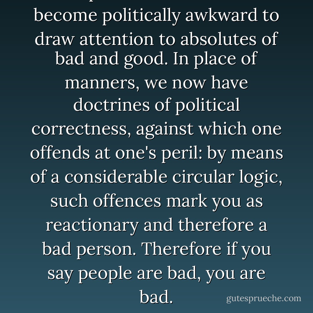 The problem is that it has become politically awkward to draw attention to absolutes of bad and good. In place of manners, we now have doctrines of political correctness, against which one offends at one's peril: by means of a considerable circular logic, such offences mark you as reactionary and therefore a bad person. Therefore if you say people are bad, you are bad. - Lynne Truss