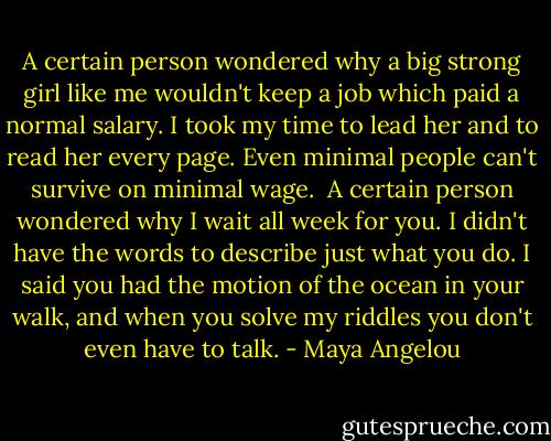 A certain person wondered why<br />a big strong girl like me<br />wouldn't keep a job<br />which paid a normal salary.<br />I took my time to lead her<br />and to read her every page.<br />Even minimal people<br />can't survive on minimal wage.<br /><br />A certain person wondered why<br />I wait all week for you.<br />I didn't have the words<br />to describe just what you do.<br />I said you had the motion<br />of the ocean in your walk,<br />and when you solve my riddles<br />you don't even have to talk. - Maya Angelou