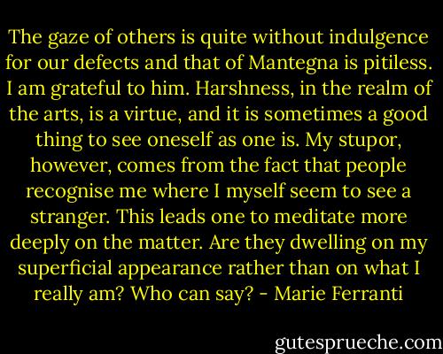 The gaze of others is quite without indulgence for our defects and that of Mantegna is pitiless. I am grateful to him. Harshness, in the realm of the arts, is a virtue, and it is sometimes a good thing to see oneself as one is. My stupor, however, comes from the fact that people recognise me where I myself seem to see a stranger. This leads one to meditate more deeply on the matter. Are they dwelling on my superficial appearance rather than on what I really am? Who can say? - Marie Ferranti