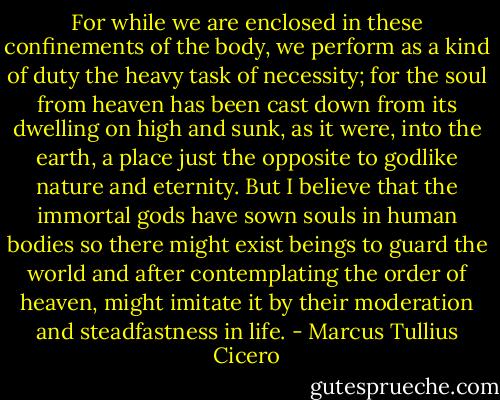 For while we are enclosed in these confinements of the body, we perform as a kind of duty the heavy task of necessity; for the soul from heaven has been cast down from its dwelling on high and sunk, as it were, into the earth, a place just the opposite to godlike nature and eternity. But I believe that the immortal gods have sown souls in human bodies so there might exist beings to guard the world and after contemplating the order of heaven, might imitate it by their moderation and steadfastness in life. - Marcus Tullius Cicero