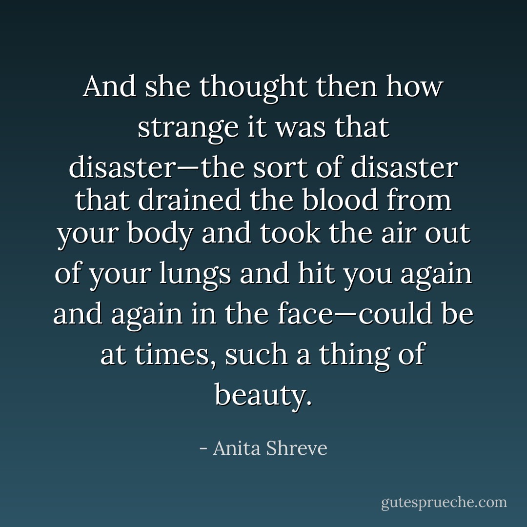 And she thought then how strange it was that disaster—the sort of disaster that drained the blood from your body and took the air out of your lungs and hit you again and again in the face—could be at times, such a thing of beauty. - Anita Shreve