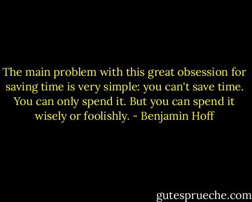 The main problem with this great obsession for saving time is very simple: you can't save time. You can only spend it. But you can spend it wisely or foolishly. - Benjamin Hoff