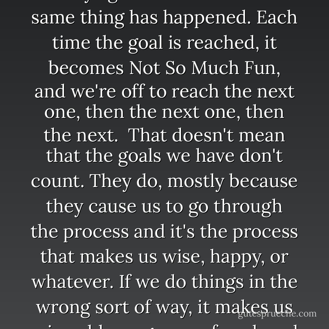 The Christmas presents once opened are Not So Much Fun as they were while we were in the process of examining, lifting, shaking, thinking about, and opening them. Three hundred sixty-five days later, we try again and find that the same thing has happened. Each time the goal is reached, it becomes Not So Much Fun, and we're off to reach the next one, then the next one, then the next.<br /><br />That doesn't mean that the goals we have don't count. They do, mostly because they cause us to go through the process and it's the process that makes us wise, happy, or whatever. If we do things in the wrong sort of way, it makes us miserable, angry, confused, and things like that. The goal has to be right for us, and it has to be beneficial, in order to ensure a beneficial process. But aside from that, it's really the process that's important. - Benjamin Hoff