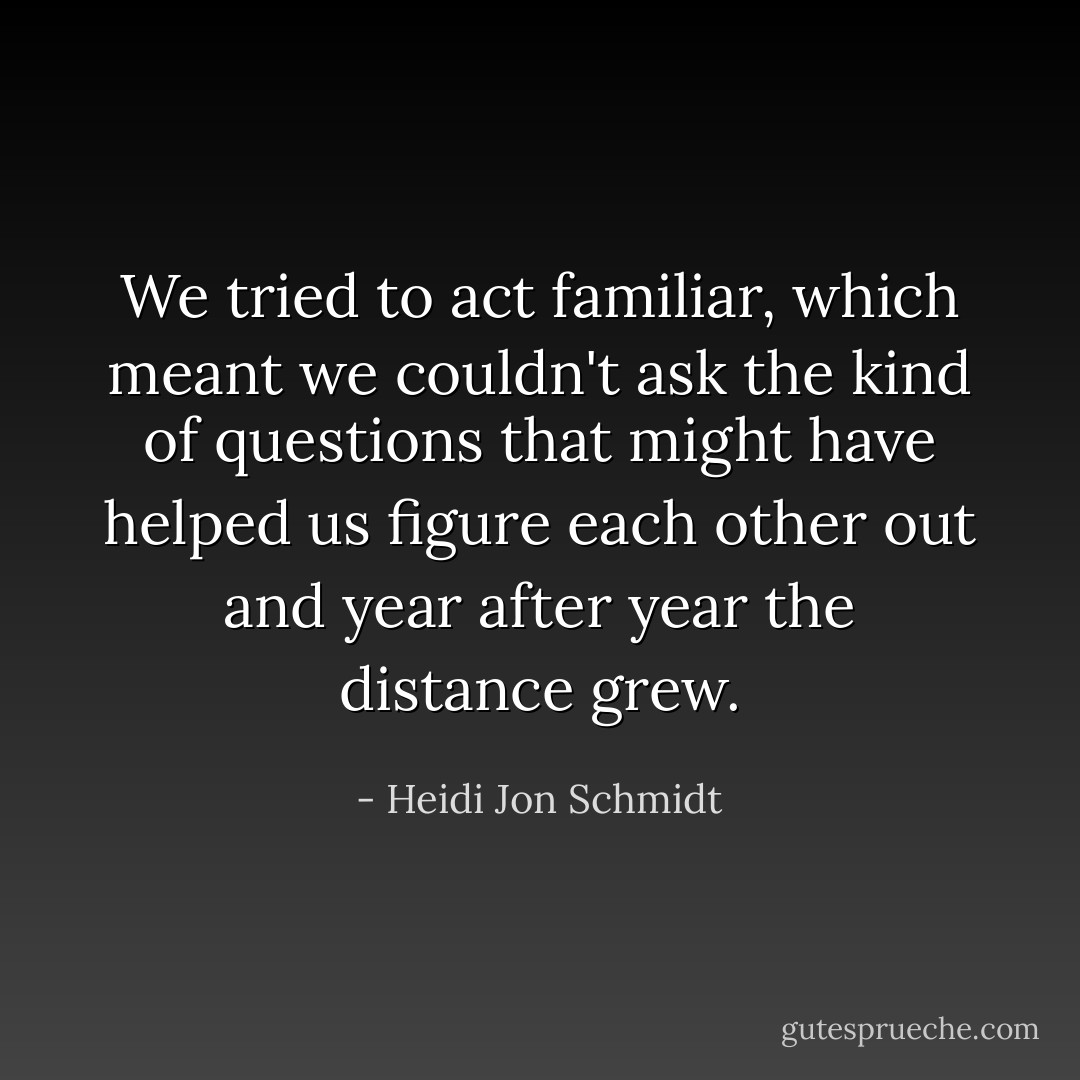 We tried to act familiar, which meant we couldn't ask the kind of questions that might have helped us figure each other out and year after year the distance grew. - Heidi Jon Schmidt