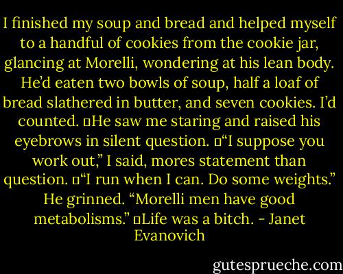 I finished my soup and bread and helped myself to a handful of cookies from the cookie jar, glancing at Morelli, wondering at his lean body. He’d eaten two bowls of soup, half a loaf of bread slathered in butter, and seven cookies. I’d counted.<br />	He saw me staring and raised his eyebrows in silent question.<br />	“I suppose you work out,” I said, mores statement than question.<br />	“I run when I can. Do some weights.” He grinned. “Morelli men have good metabolisms.”<br />	Life was a bitch. - Janet Evanovich