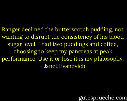 Ranger declined the butterscotch pudding, not wanting to disrupt the consistency of his blood sugar level. I had two puddings and coffee, choosing to keep my pancreas at peak performance. Use it or lose it is my philosophy. - Janet Evanovich