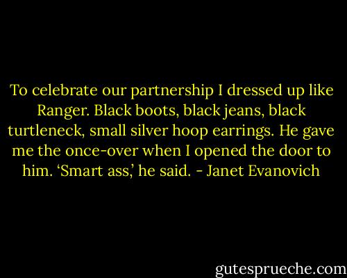 To celebrate our partnership I dressed up like Ranger. Black boots, black jeans, black turtleneck, small silver hoop earrings.<br />He gave me the once-over when I opened the door to him.<br />‘Smart ass,’ he said. - Janet Evanovich