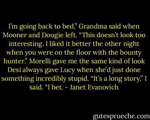 I’m going back to bed,” Grandma said when Mooner and Dougie left. “This doesn’t look too interesting. I liked it better the other night when you were on the floor with the bounty hunter.”<br />Morelli gave me the same kind of look Desi always gave Lucy when she’d just done something incredibly stupid.<br />“It’s a long story,” I said.<br />“I bet. - Janet Evanovich