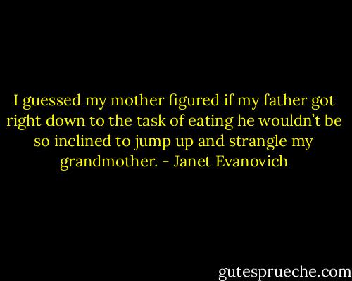 I guessed my mother figured if my father got right down to the task of eating he wouldn’t be so inclined to jump up and strangle my grandmother. - Janet Evanovich