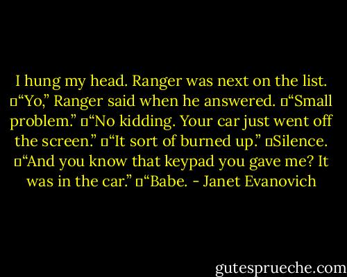 I hung my head. Ranger was next on the list.<br />	“Yo,” Ranger said when he answered.<br />	“Small problem.”<br />	“No kidding. Your car just went off the screen.”<br />	“It sort of burned up.”<br />	Silence.<br />	“And you know that keypad you gave me? It was in the car.”<br />	“Babe. - Janet Evanovich
