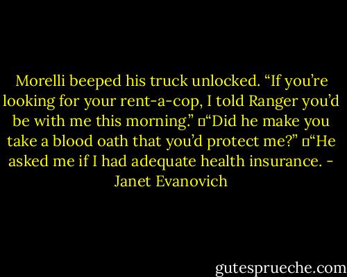 Morelli beeped his truck unlocked. “If you’re looking for your rent-a-cop, I told Ranger you’d be with me this morning.”<br />	“Did he make you take a blood oath that you’d protect me?”<br />	“He asked me if I had adequate health insurance. - Janet Evanovich