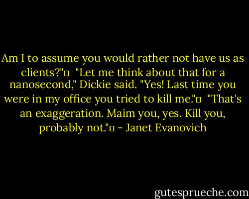 Am I to assume you would rather not have us as clients?"  <br />"Let me think about that for a nanosecond," Dickie said. "Yes! Last time you were in my office you tried to kill me."  <br />"That's an exaggeration. Maim you, yes. Kill you, probably not."  - Janet Evanovich