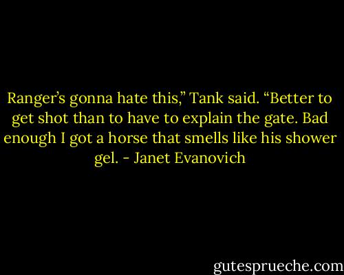 Ranger’s gonna hate this,” Tank said. “Better to get shot than to have to explain the gate. Bad enough I got a horse that smells like his shower gel. - Janet Evanovich
