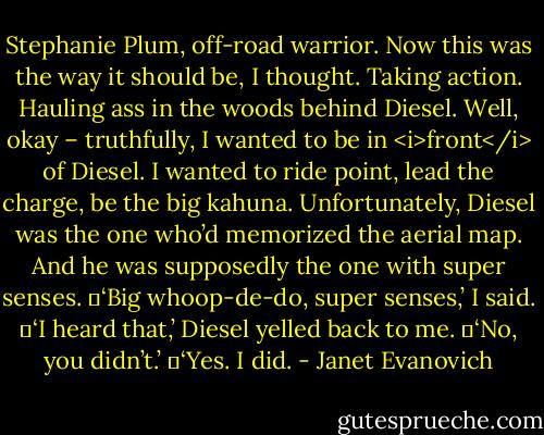 Stephanie Plum, off-road warrior. Now this was the way it should be, I thought. Taking action. Hauling ass in the woods behind Diesel. Well, okay – truthfully, I wanted to be in <i>front</i> of Diesel. I wanted to ride point, lead the charge, be the big kahuna. Unfortunately, Diesel was the one who’d memorized the aerial map. And he was supposedly the one with super senses.<br />	‘Big whoop-de-do, super senses,’ I said.<br />	‘I heard that,’ Diesel yelled back to me.<br />	‘No, you didn’t.’<br />	‘Yes. I did. - Janet Evanovich