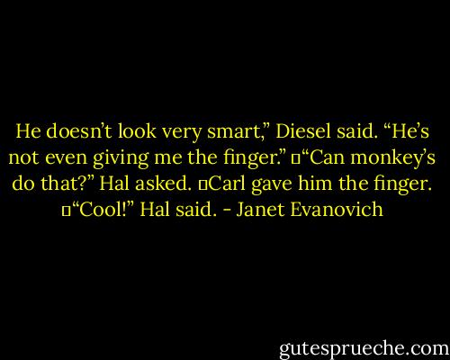 He doesn’t look very smart,” Diesel said. “He’s not even giving me the finger.”<br />	“Can monkey’s do that?” Hal asked.<br />	Carl gave him the finger.<br />	“Cool!” Hal said. - Janet Evanovich