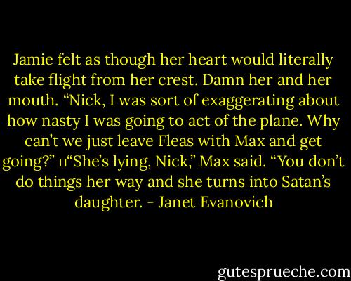 Jamie felt as though her heart would literally take flight from her crest. Damn her and her mouth. “Nick, I was sort of exaggerating about how nasty I was going to act of the plane. Why can’t we just leave Fleas with Max and get going?”<br />	“She’s lying, Nick,” Max said. “You don’t do things her way and she turns into Satan’s daughter. - Janet Evanovich