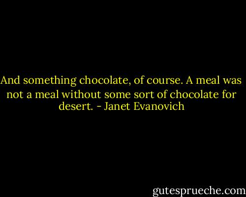 And something chocolate, of course. A meal was not a meal without some sort of chocolate for desert. - Janet Evanovich