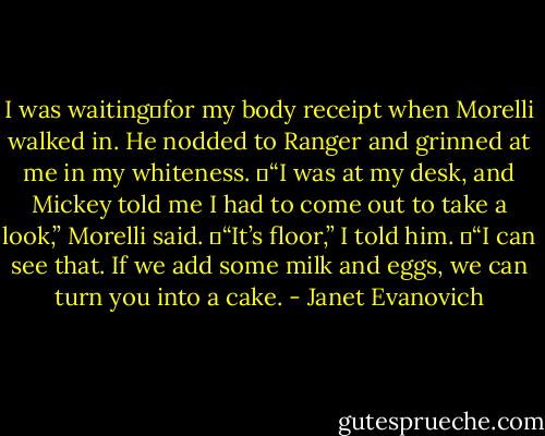 I was waiting	for my body receipt when Morelli walked in. He nodded to Ranger and grinned at me in my whiteness.<br />	“I was at my desk, and Mickey told me I had to come out to take a look,” Morelli said.<br />	“It’s floor,” I told him.<br />	“I can see that. If we add some milk and eggs, we can turn you into a cake. - Janet Evanovich
