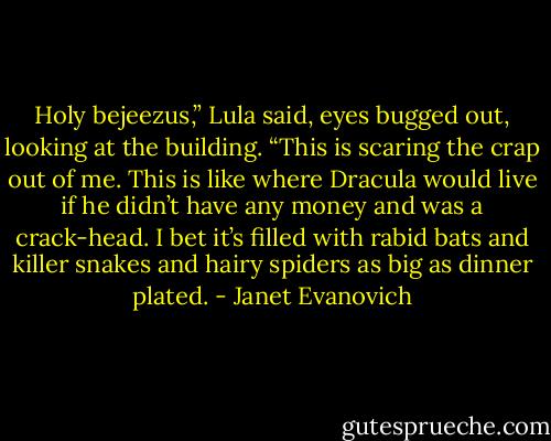 Holy bejeezus,” Lula said, eyes bugged out, looking at the building. “This is scaring the crap out of me. This is like where Dracula would live if he didn’t have any money and was a crack-head. I bet it’s filled with rabid bats and killer snakes and hairy spiders as big as dinner plated. - Janet Evanovich