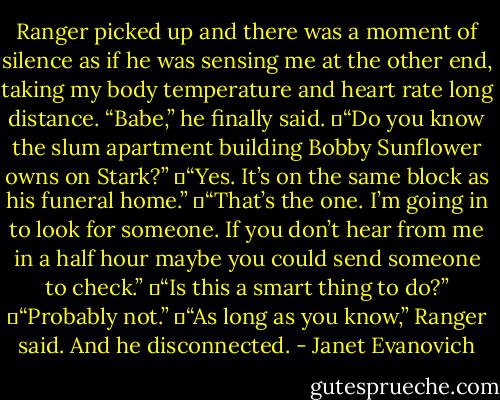 Ranger picked up and there was a moment of silence as if he was sensing me at the other end, taking my body temperature and heart rate long distance. “Babe,” he finally said.<br />	“Do you know the slum apartment building Bobby Sunflower owns on Stark?”<br />	“Yes. It’s on the same block as his funeral home.”<br />	“That’s the one. I’m going in to look for someone. If you don’t hear from me in a half hour maybe you could send someone to check.”<br />	“Is this a smart thing to do?”<br />	“Probably not.”<br />	“As long as you know,” Ranger said. And he disconnected. - Janet Evanovich