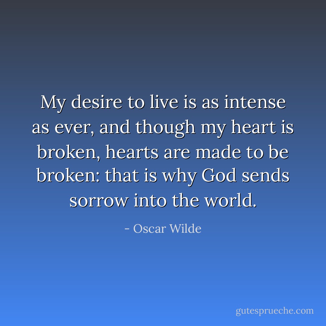 My desire to live is as intense as ever, and though my heart is broken, hearts are made to be broken: that is why God sends sorrow into the world. - Oscar Wilde
