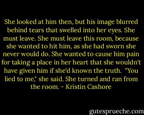 She looked at him then, but his image blurred behind tears that swelled into her eyes. She must leave. She must leave this room, because she wanted to hit him, as she had sworn she never would do. She wanted to cause him pain for taking a place in her heart that she wouldn't have given him if she'd known the truth. <br />"You lied to me," she said.<br />She turned and ran from the room. - Kristin Cashore