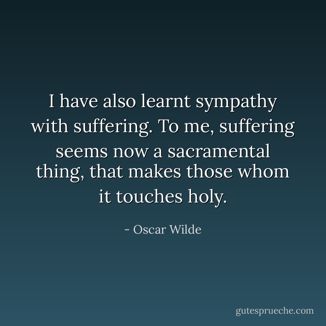 I have also learnt sympathy with suffering. To me, suffering seems now a sacramental thing, that makes those whom it touches holy. - Oscar Wilde