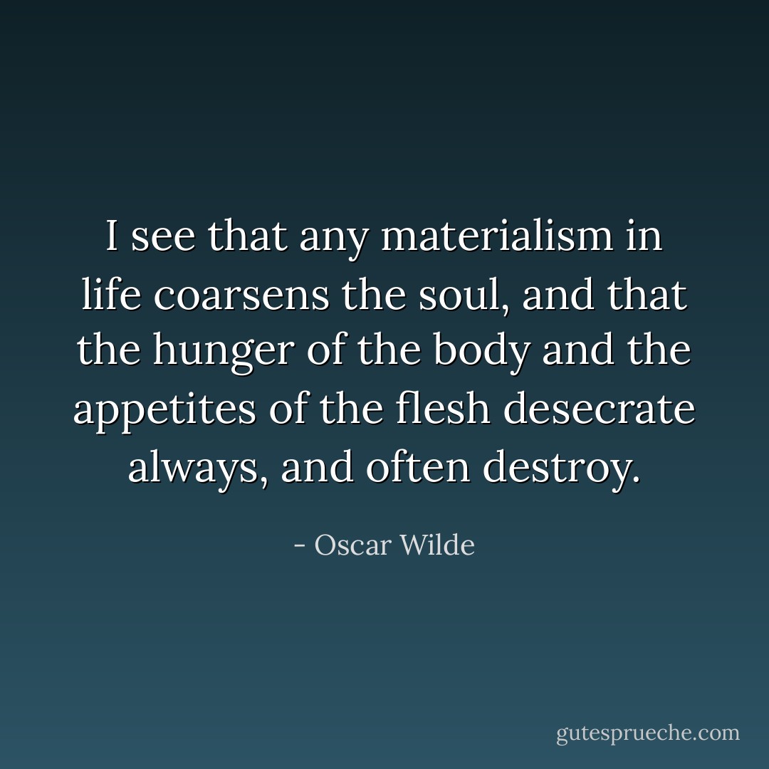 I see that any materialism in life coarsens the soul, and that the hunger of the body and the appetites of the flesh desecrate always, and often destroy. - Oscar Wilde