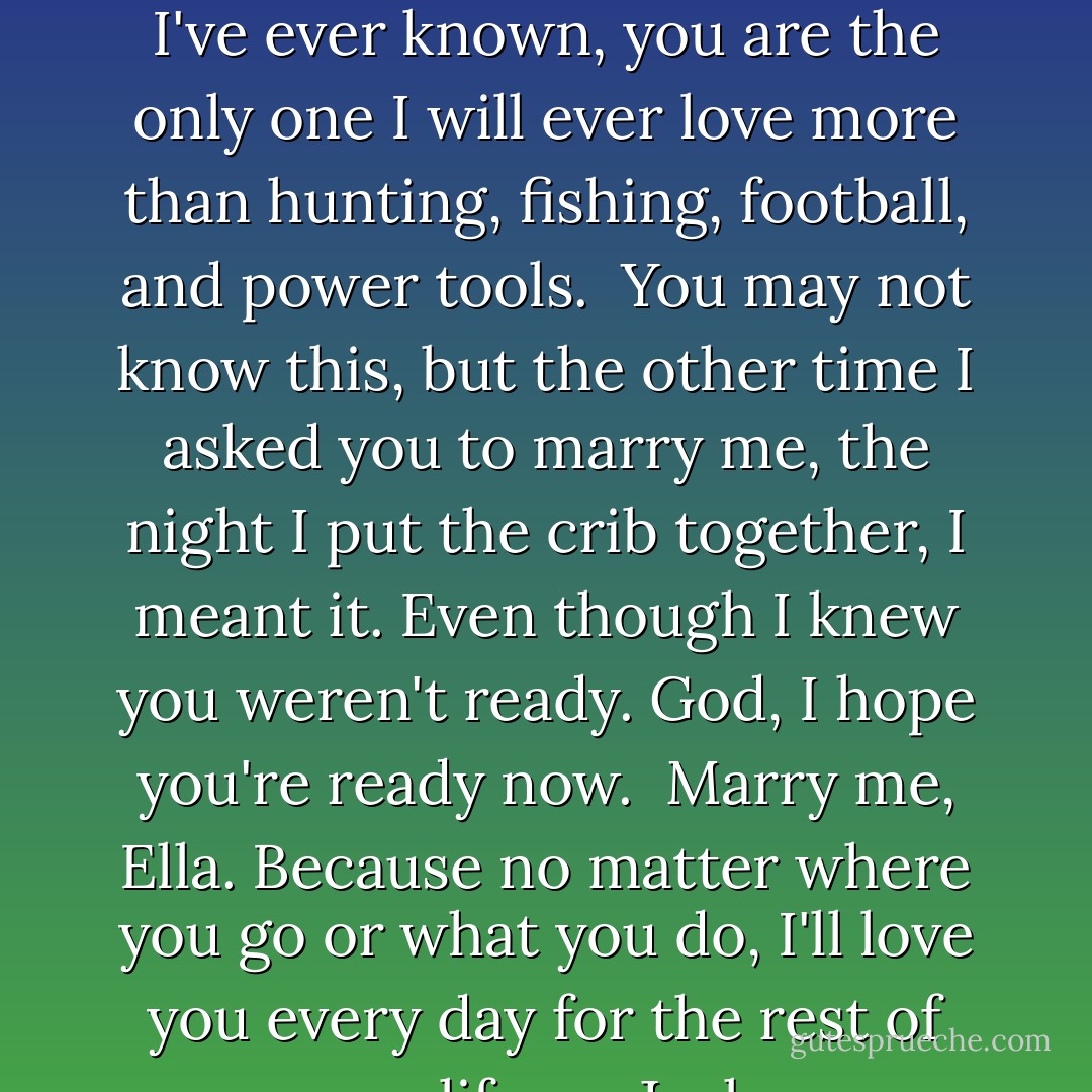 Dear Miss Independent,<br /><br />I've decided that of all the women I've ever known, you are the only one I will ever love more than hunting, fishing, football, and power tools.<br /><br />You may not know this, but the other time I asked you to marry me, the night I put the crib together, I meant it. Even though I knew you weren't ready.<br />God, I hope you're ready now.<br /><br />Marry me, Ella. Because no matter where you go or what you do, I'll love you every day for the rest of my life.<br /> <br />—Jack - Lisa Kleypas