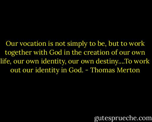 Our vocation is not simply to be, but to work together with God in the creation of our own life, our own identity, our own destiny....To work out our identity in God. - Thomas Merton