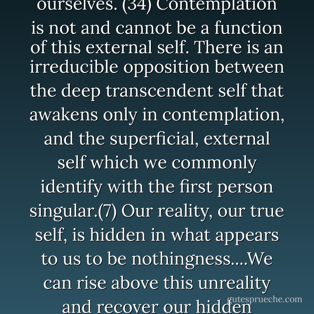 Everyone of us is shadowed by an illusory person: a false self..We are not very good at recognizing illusions, least of all the ones we cherish about ourselves. (34) Contemplation is not and cannot be a function of this external self. There is an irreducible opposition between the deep transcendent self that awakens only in contemplation, and the superficial, external self which we commonly identify with the first person singular.(7) Our reality, our true self, is hidden in what appears to us to be nothingness....We can rise above this unreality and recover our hidden reality....(281) God Himself begins to live in me not only as my Creator but as my other and true self. (41) - Thomas Merton