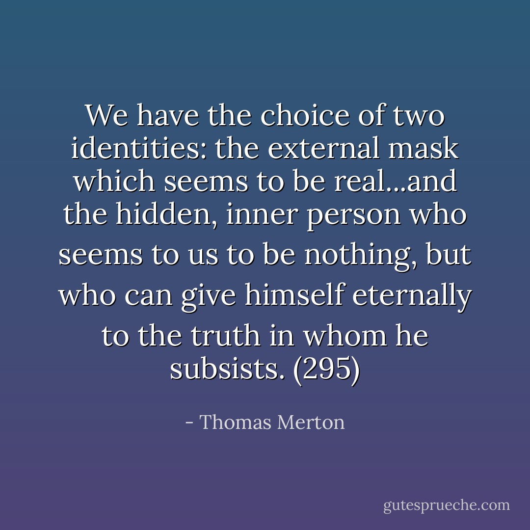 We have the choice of two identities: the external mask which seems to be real...and the hidden, inner person who seems to us to be nothing, but who can give himself eternally to the truth in whom he subsists. (295) - Thomas Merton