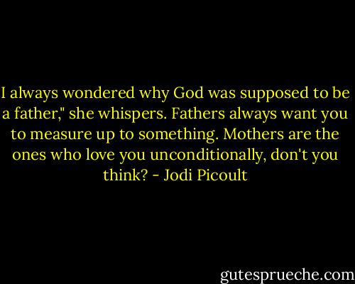 I always wondered why God was supposed to be a father," she whispers. Fathers always want you to measure up to something. Mothers are the ones who love you unconditionally, don't you think? - Jodi Picoult