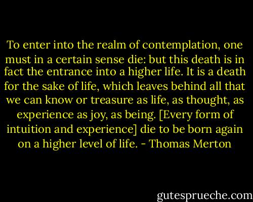To enter into the realm of contemplation, one must in a certain sense die: but this death is in fact the entrance into a higher life. It is a death for the sake of life, which leaves behind all that we can know or treasure as life, as thought, as experience as joy, as being. [Every form of intuition and experience] die to be born again on a higher level of life. - Thomas Merton