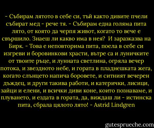 - Събирам лятото в себе си, тъй както дивите пчели събират мед - рече тя. - Събирам една голяма пита лято, от която да черпя живот, когато то вече е свършило. Знаеш ли какво има в нея?<br /> И заразказва на Бирк.<br />- Това е неповторима пита, поела в себе си изгреви и боровинкови храсти, вътре са и луничките от твоите ръце, и лунната светлина, огряла вечер потока, и звездното небе, и гората в пладнешката жега, когато слънцето напича боровете, и ситният вечерен дъждец, и други такива работи, и катерички, лисици, зайци и елени, и всички диви коне, които познаваме, и плуването, и ездата в гората, да, виждаш ли - истинска пита, сбрала цялото лято! - Astrid Lindgren
