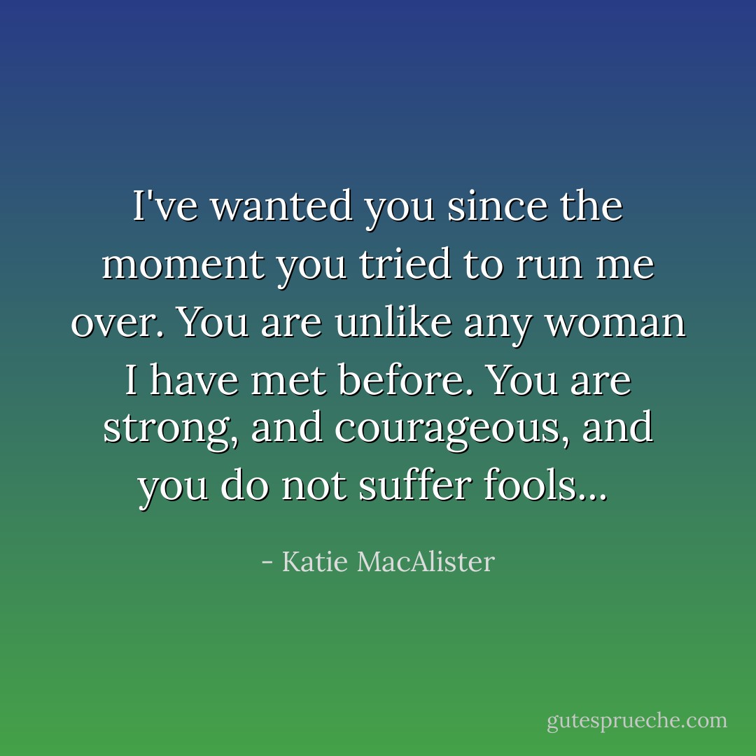 I've wanted you since the moment you tried to run me over. You are unlike any woman I have met before. You are strong, and courageous, and you do not suffer fools...  - Katie MacAlister