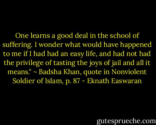 One learns a good deal in the school of suffering. I wonder what would have happened to me if I had had an easy life, and had not had the privilege of tasting the joys of jail and all it means." ~ Badsha Khan, quote in Nonviolent Soldier of Islam, p. 87 - Eknath Easwaran