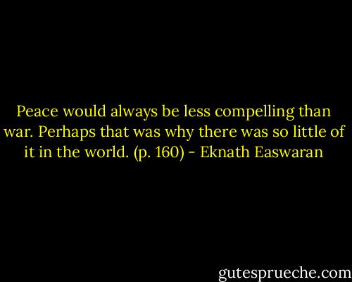 Peace would always be less compelling than war. Perhaps that was why there was so little of it in the world. (p. 160) - Eknath Easwaran