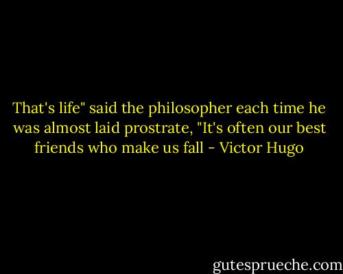 That's life" said the philosopher each time he was almost laid prostrate, "It's often our best friends who make us fall - Victor Hugo